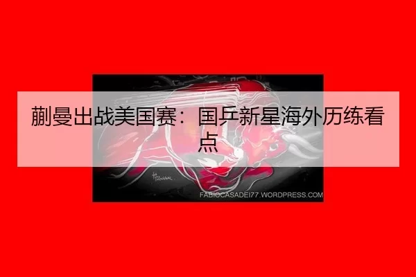 蒯曼出战美国赛：国乒新星海外历练看点